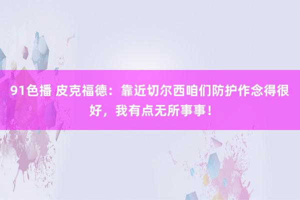 91色播 皮克福德：靠近切尔西咱们防护作念得很好，我有点无所事事！