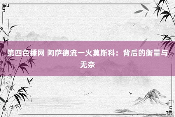 第四色播网 阿萨德流一火莫斯科：背后的衡量与无奈