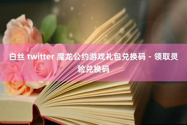 白丝 twitter 魔龙公约游戏礼包兑换码 - 领取灵验兑换码