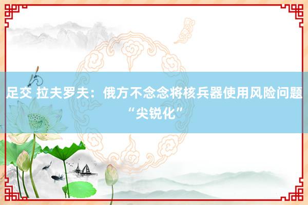 足交 拉夫罗夫：俄方不念念将核兵器使用风险问题“尖锐化”