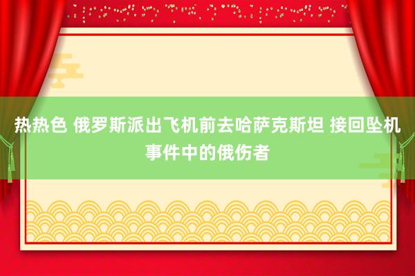 热热色 俄罗斯派出飞机前去哈萨克斯坦 接回坠机事件中的俄伤者