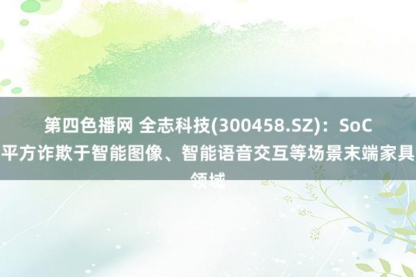 第四色播网 全志科技(300458.SZ)：SoC芯片平方诈欺于智能图像、智能语音交互等场景末端家具领域