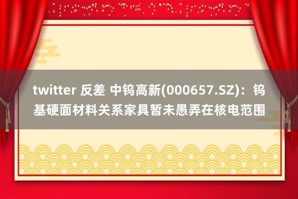 twitter 反差 中钨高新(000657.SZ)：钨基硬面材料关系家具暂未愚弄在核电范围