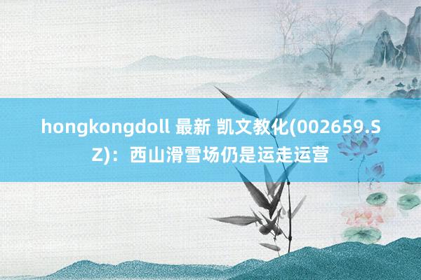 hongkongdoll 最新 凯文教化(002659.SZ)：西山滑雪场仍是运走运营