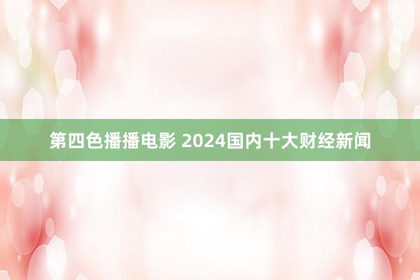 第四色播播电影 2024国内十大财经新闻