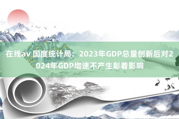 在线av 国度统计局：2023年GDP总量创新后对2024年GDP增速不产生彰着影响