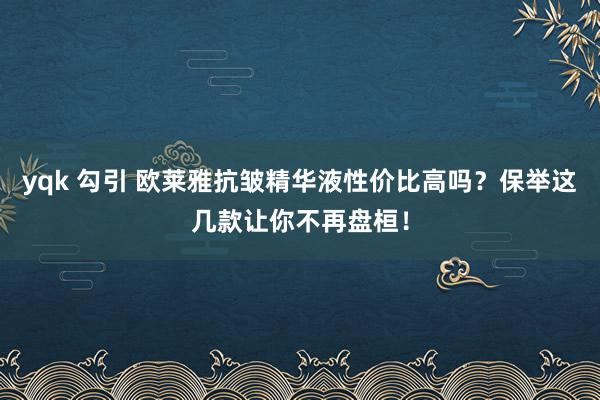 yqk 勾引 欧莱雅抗皱精华液性价比高吗？保举这几款让你不再盘桓！