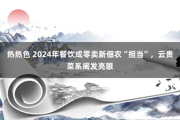 热热色 2024年餐饮成零卖新佃农“担当”，云贵菜系阐发亮眼