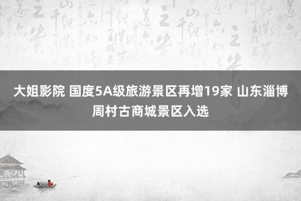 大姐影院 国度5A级旅游景区再增19家 山东淄博周村古商城景区入选