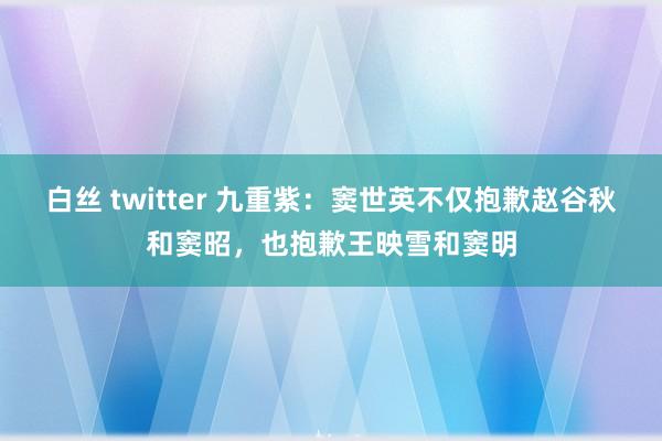 白丝 twitter 九重紫：窦世英不仅抱歉赵谷秋和窦昭，也抱歉王映雪和窦明