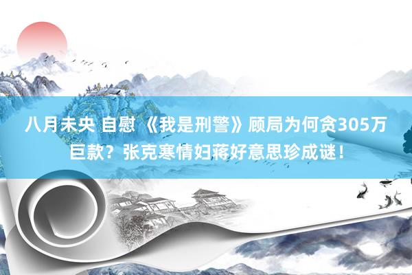 八月未央 自慰 《我是刑警》顾局为何贪305万巨款？张克寒情妇蒋好意思珍成谜！