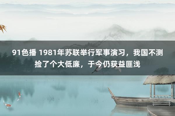 91色播 1981年苏联举行军事演习，我国不测捡了个大低廉，于今仍获益匪浅