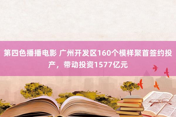 第四色播播电影 广州开发区160个模样聚首签约投产，带动投资1577亿元