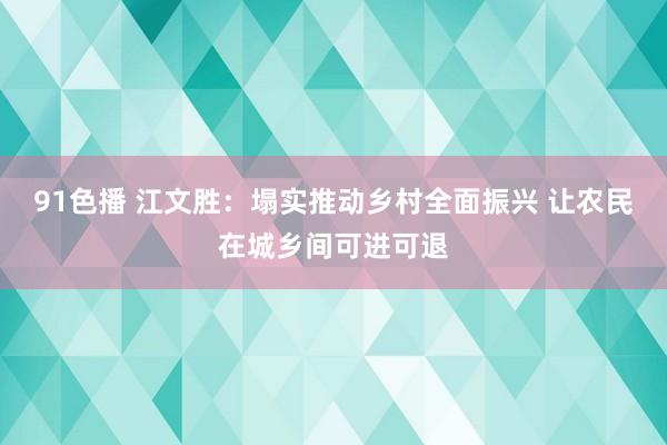 91色播 江文胜：塌实推动乡村全面振兴 让农民在城乡间可进可退