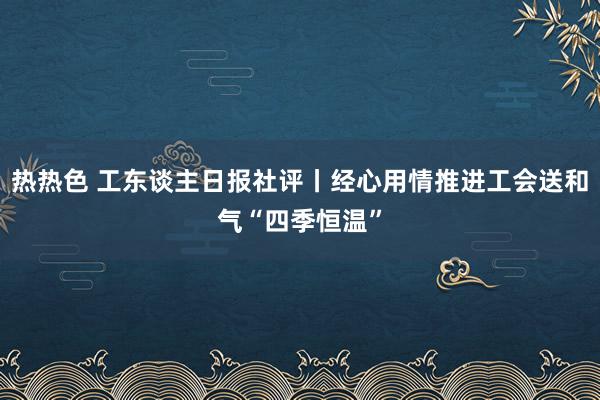 热热色 工东谈主日报社评丨经心用情推进工会送和气“四季恒温”