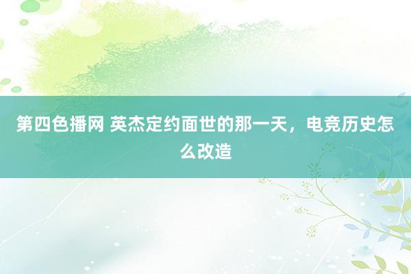 第四色播网 英杰定约面世的那一天，电竞历史怎么改造