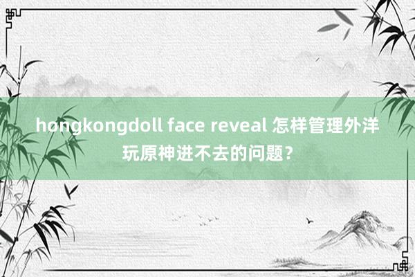 hongkongdoll face reveal 怎样管理外洋玩原神进不去的问题？