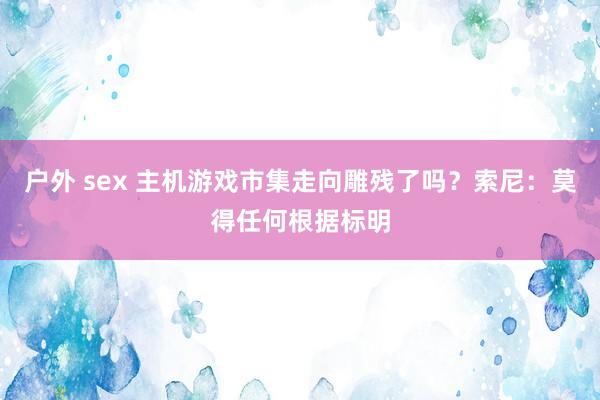 户外 sex 主机游戏市集走向雕残了吗？索尼：莫得任何根据标明