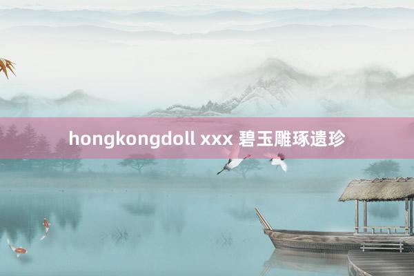 hongkongdoll xxx 碧玉雕琢遗珍