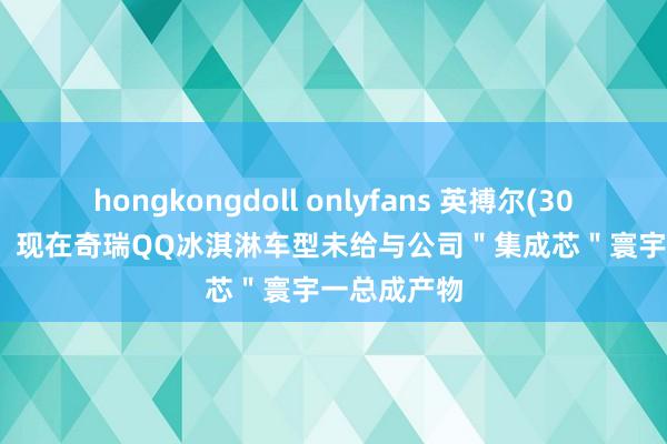 hongkongdoll onlyfans 英搏尔(300681.SZ)：现在奇瑞QQ冰淇淋车型未给与公司＂集成芯＂寰宇一总成产物