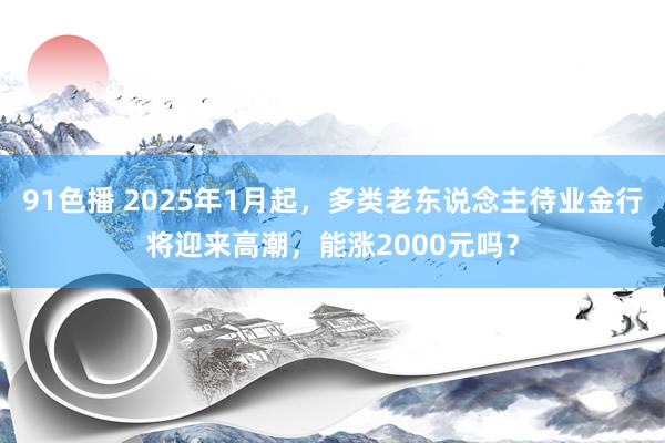 91色播 2025年1月起，多类老东说念主待业金行将迎来高潮，能涨2000元吗？