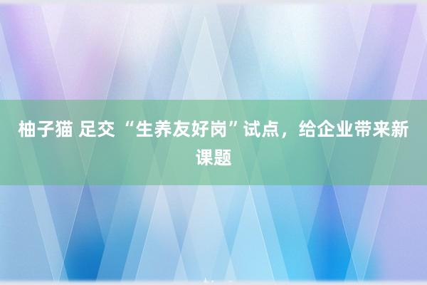 柚子猫 足交 “生养友好岗”试点，给企业带来新课题