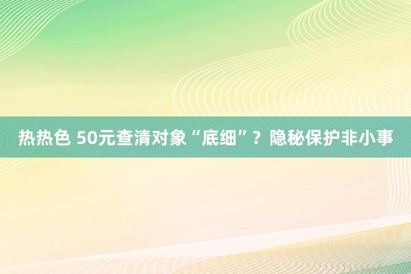 热热色 50元查清对象“底细”？隐秘保护非小事