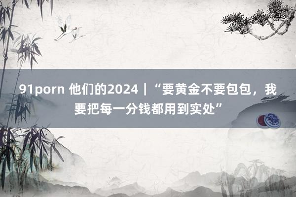 91porn 他们的2024｜“要黄金不要包包，我要把每一分钱都用到实处”