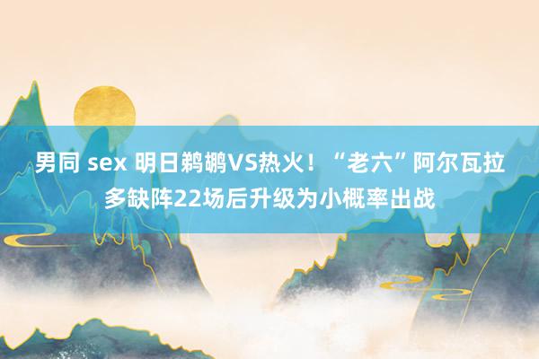 男同 sex 明日鹈鹕VS热火！“老六”阿尔瓦拉多缺阵22场后升级为小概率出战