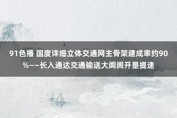 91色播 国度详细立体交通网主骨架建成率约90%——长入通达交通输送大阛阓开垦提速