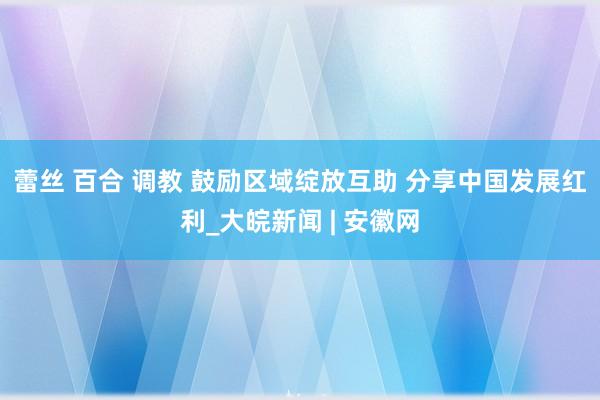 蕾丝 百合 调教 鼓励区域绽放互助 分享中国发展红利_大皖新闻 | 安徽网