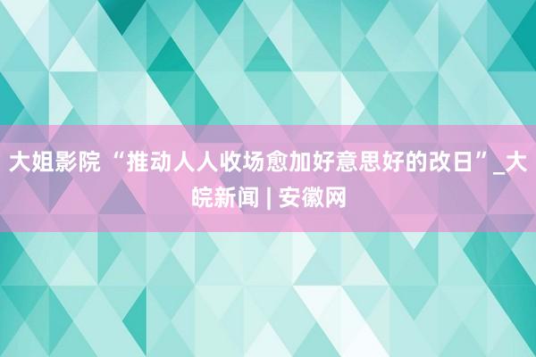 大姐影院 “推动人人收场愈加好意思好的改日”_大皖新闻 | 安徽网