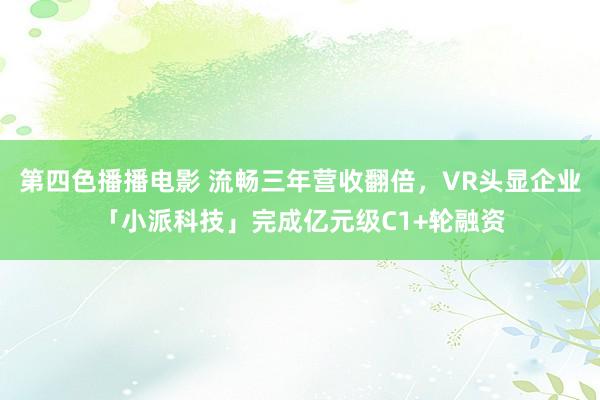 第四色播播电影 流畅三年营收翻倍，VR头显企业「小派科技」完成亿元级C1+轮融资