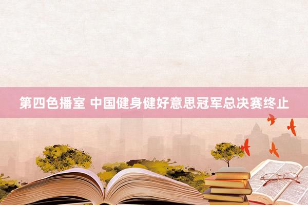 第四色播室 中国健身健好意思冠军总决赛终止