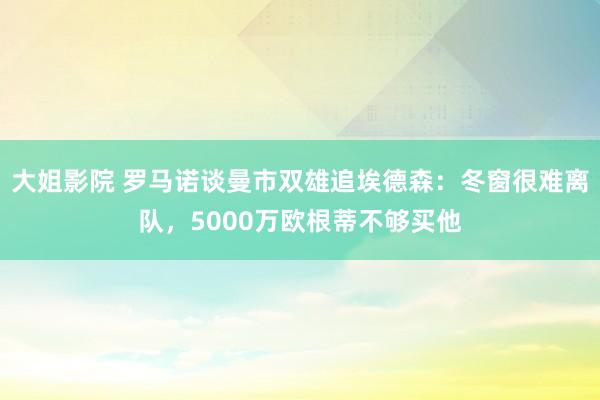 大姐影院 罗马诺谈曼市双雄追埃德森：冬窗很难离队，5000万欧根蒂不够买他