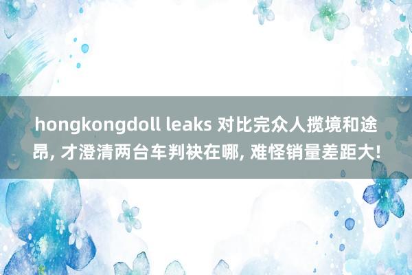 hongkongdoll leaks 对比完众人揽境和途昂， 才澄清两台车判袂在哪， 难怪销量差距大!