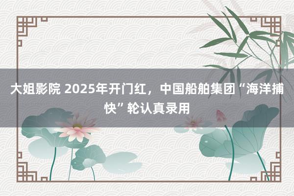 大姐影院 2025年开门红，中国船舶集团“海洋捕快”轮认真录用