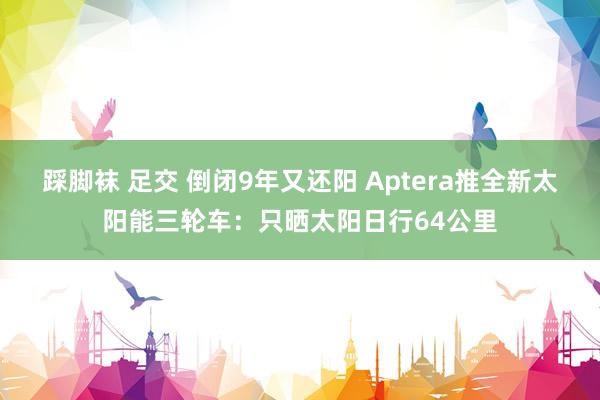 踩脚袜 足交 倒闭9年又还阳 Aptera推全新太阳能三轮车：只晒太阳日行64公里