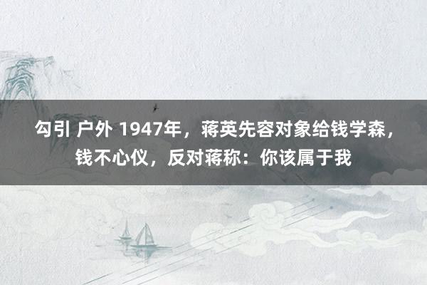 勾引 户外 1947年，蒋英先容对象给钱学森，钱不心仪，反对蒋称：你该属于我