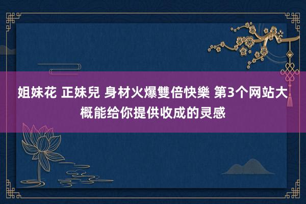 姐妹花 正妹兒 身材火爆雙倍快樂 第3个网站大概能给你提供收成的灵感