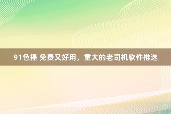 91色播 免费又好用，重大的老司机软件推选