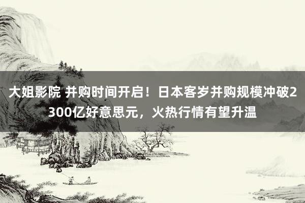 大姐影院 并购时间开启！日本客岁并购规模冲破2300亿好意思元，火热行情有望升温