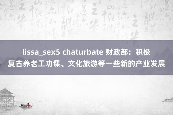 lissa_sex5 chaturbate 财政部：积极复古养老工功课、文化旅游等一些新的产业发展