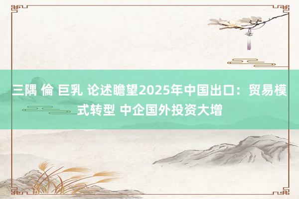 三隅 倫 巨乳 论述瞻望2025年中国出口：贸易模式转型 中企国外投资大增