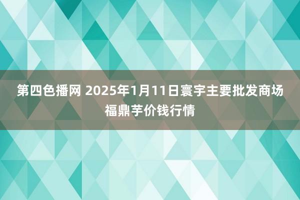 第四色播网 2025年1月11日寰宇主要批发商场福鼎芋价钱行情