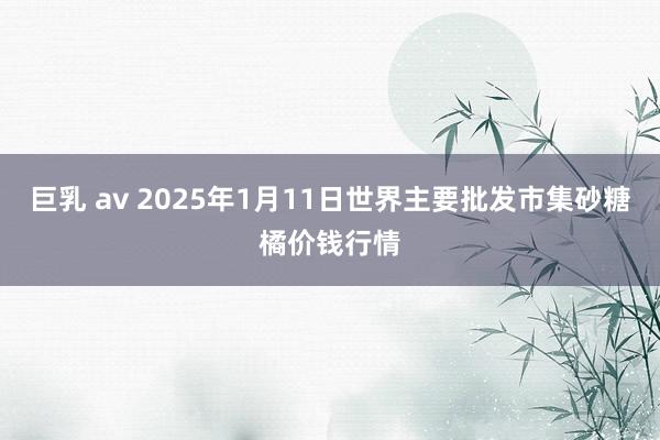 巨乳 av 2025年1月11日世界主要批发市集砂糖橘价钱行情