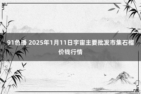 91色播 2025年1月11日宇宙主要批发市集石榴价钱行情