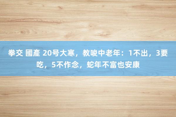 拳交 國產 20号大寒，教唆中老年：1不出，3要吃，5不作念，蛇年不富也安康