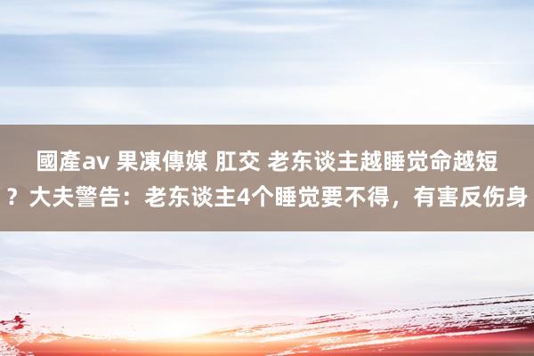 國產av 果凍傳媒 肛交 老东谈主越睡觉命越短？大夫警告：老东谈主4个睡觉要不得，有害反伤身