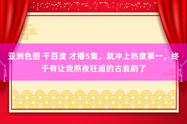 亚洲色图 千百度 才播5集，就冲上热度第一，终于有让我熬夜狂追的古装剧了